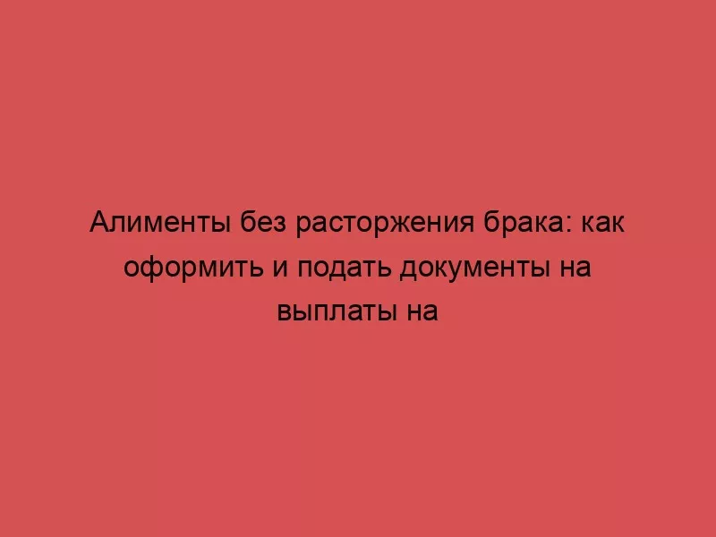 Алименты без расторжения брака: как оформить и подать документы на выплаты на ребенка, можно ли взыскать деньги с декретных пособий