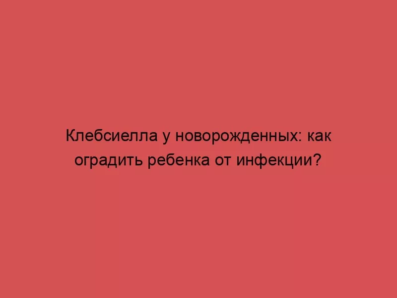 Клебсиелла у новорожденных: как оградить ребенка от инфекции?